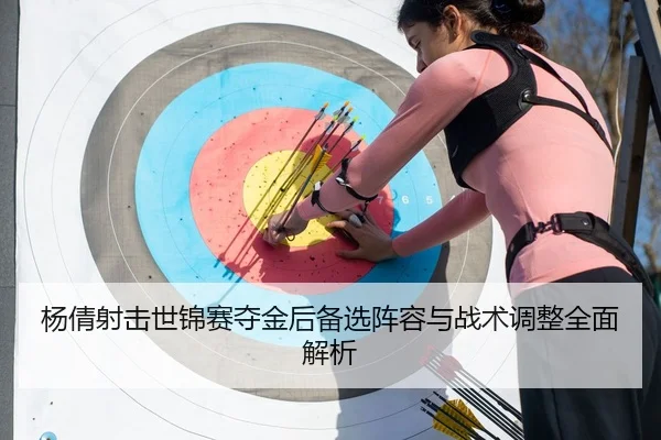 杨倩射击世锦赛夺金后备选阵容与战术调整全面解析