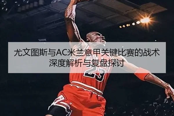 尤文图斯与AC米兰意甲关键比赛的战术深度解析与复盘探讨